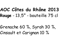 AOC Côtes du Rhône 2013  Rouge - 13,5° - bouteille 75 cl   Grenache 60 %, Syrah 30 %,   Cinsault et Carignan 10 %